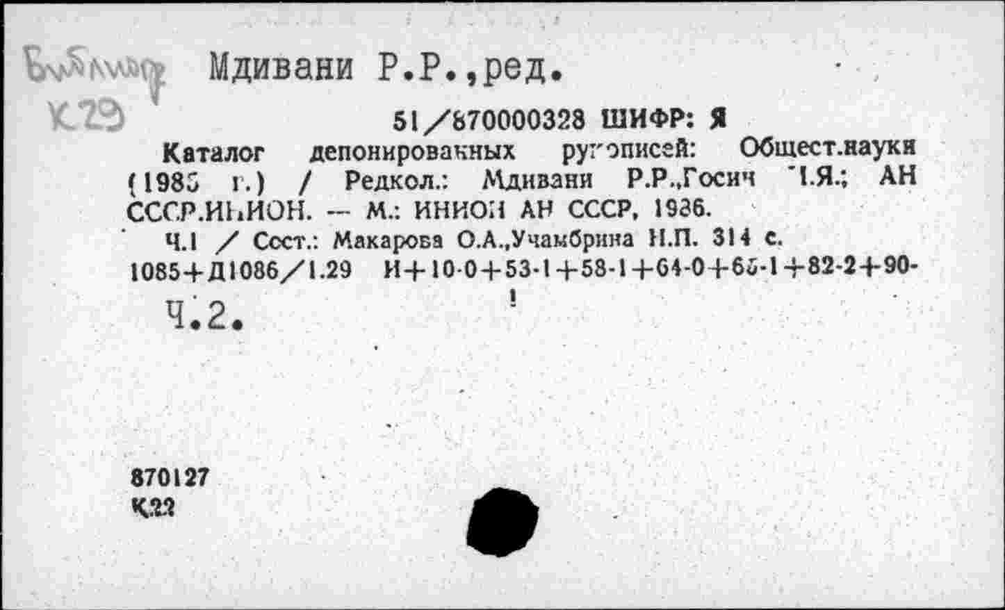 ﻿Мдивани Р.Р.,ред.
51/870000328 ШИФР: Я
Каталог депонированных руг описей: Обшест.науки (1985 г.) / Редкол.: Мдивани Р.Р.,Госич "1.Я.; АН СССР.И1.ИОН. — М.: ИНИОН АН СССР, 1936.
4.1 / Сеет.: Макарова О.А.,Учамбрина Н.П. 314 с. 1085+Д1086/1.29 И+10-0 + 53-1+58-1+64-0+66-1+82-2+90-
870127